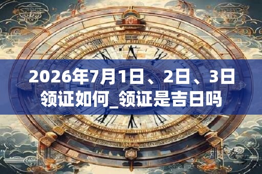 2026年7月1日、2日、3日领证如何_领证是吉日吗
