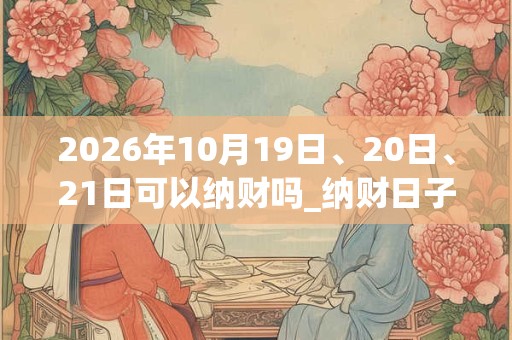 2026年10月19日、20日、21日可以纳财吗_纳财日子好吗