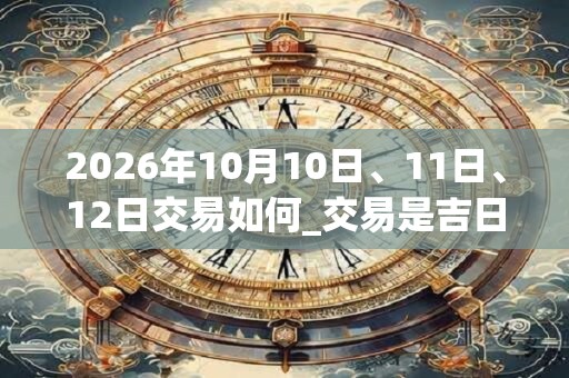 2026年10月10日、11日、12日交易如何_交易是吉日吗