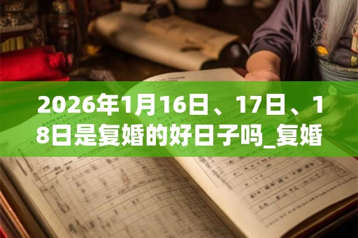 2026年1月16日、17日、18日是复婚的好日子吗_复婚可以吗 2026年1月16日、17日、18日是复婚的好日子吗_复婚可以吗