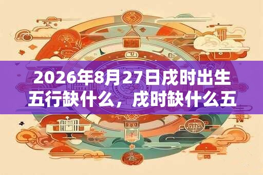 2026年8月27日戌时出生五行缺什么,戌时缺什么五行 2026年8月27日戌时出生五行缺什么,戌时缺什么五行