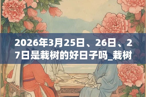 2026年3月25日、26日、27日是栽树的好日子吗_栽树可以吗 2026年3月25日、26日、27日是栽树的好日子吗_栽树可以吗
