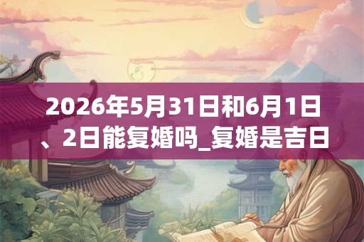 2026年5月31日和6月1日、2日能复婚吗_复婚是吉日吗