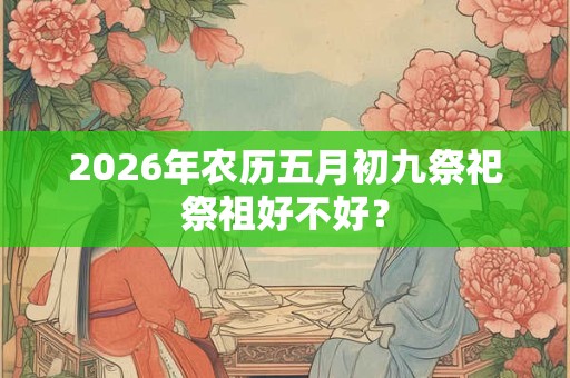 2026年农历五月初九祭祀祭祖好不好? 2026年农历五月初九祭祀祭祖好不好?