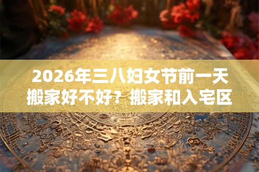 2026年三八妇女节前一天搬家好不好？搬家和入宅区别？