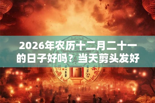 2026年农历十二月二十一的日子好吗?当天剪头发好不好? 2026年农历十二月二十一的日子好吗?当天剪头发好不好?