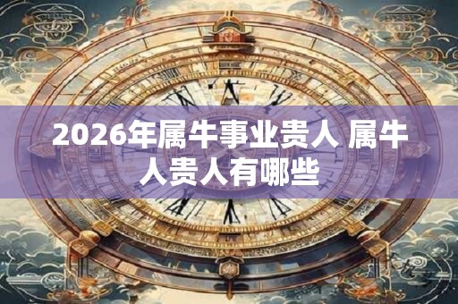 2026年属牛事业贵人 属牛人贵人有哪些 2026年属牛事业贵人 属牛人贵人有哪些