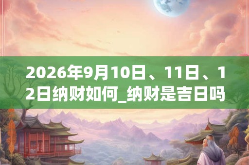 2026年9月10日、11日、12日纳财如何_纳财是吉日吗