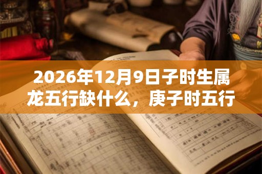 2026年12月9日子时生属龙五行缺什么，庚子时五行缺什么