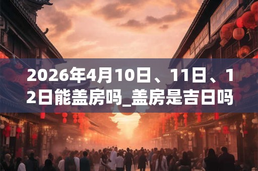 2026年4月10日、11日、12日能盖房吗_盖房是吉日吗