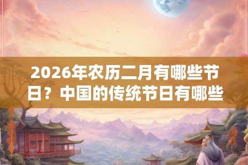 2026年农历二月有哪些节日？中国的传统节日有哪些？