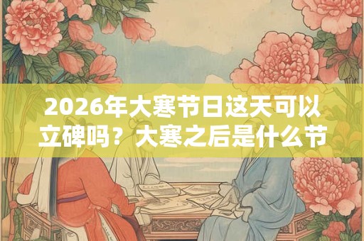 2026年大寒节日这天可以立碑吗?大寒之后是什么节气? 2026年大寒节日这天可以立碑吗?大寒之后是什么节气?