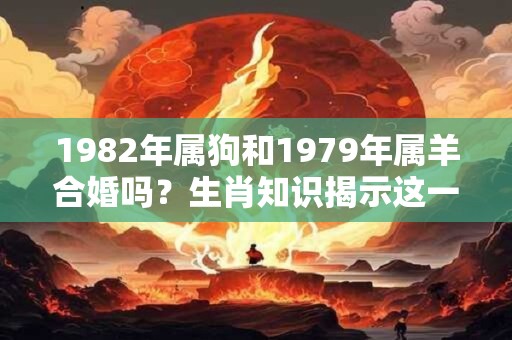 1982年属狗和1979年属羊合婚吗？生肖知识揭示这一问题的分析解答