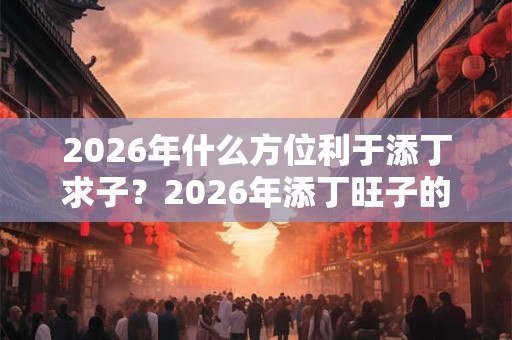 2026年什么方位利于添丁求子？2026年添丁旺子的风水布局