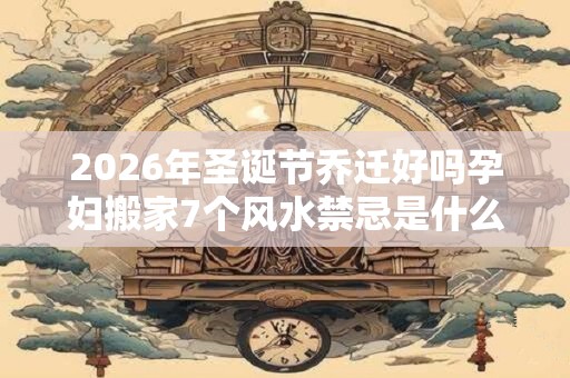 2026年圣诞节乔迁好吗孕妇搬家7个风水禁忌是什么? 2026年圣诞节乔迁好吗孕妇搬家7个风水禁忌是什么?