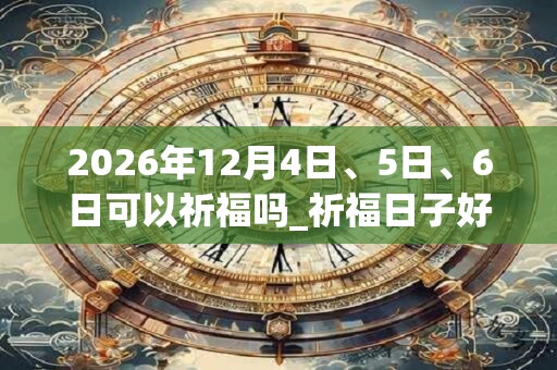 2026年12月4日、5日、6日可以祈福吗_祈福日子好吗