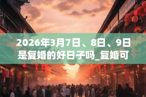 2026年3月7日、8日、9日是复婚的好日子吗_复婚可以吗