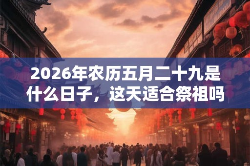 2026年农历五月二十九是什么日子，这天适合祭祖吗？