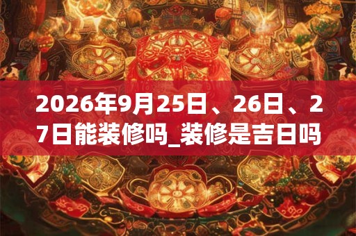 2026年9月25日、26日、27日能装修吗_装修是吉日吗
