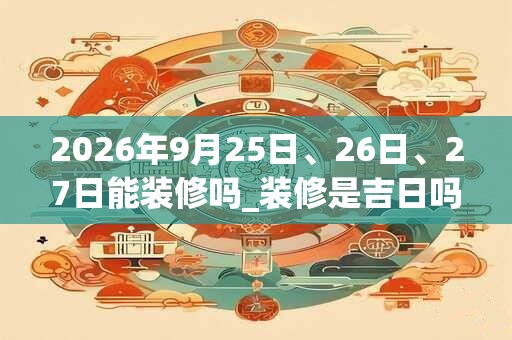 2026年9月25日、26日、27日能装修吗_装修是吉日吗