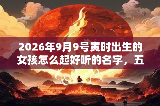 2026年9月9号寅时出生的女孩怎么起好听的名字，五行属什么