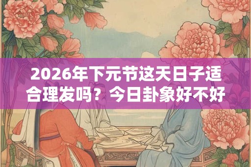 2026年下元节这天日子适合理发吗？今日卦象好不好？
