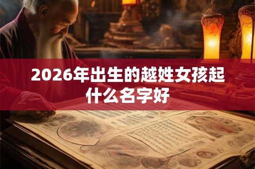 2026年出生的越姓女孩起什么名字好 2026年出生的越姓女孩起什么名字好