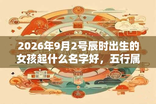 2026年9月2号辰时出生的女孩起什么名字好,五行属什么 2026年9月2号辰时出生的女孩起什么名字好,五行属什么