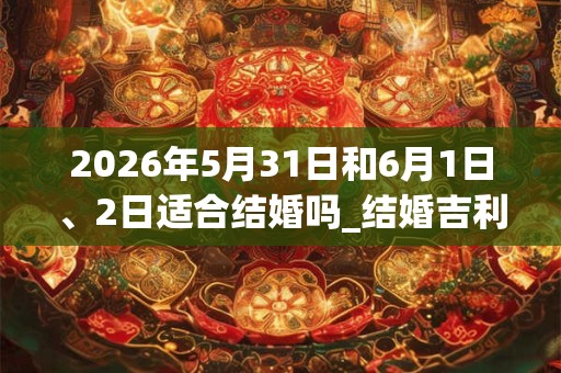 2026年5月31日和6月1日、2日适合结婚吗_结婚吉利吗 2026年5月31日和6月1日、2日适合结婚吗_结婚吉利吗