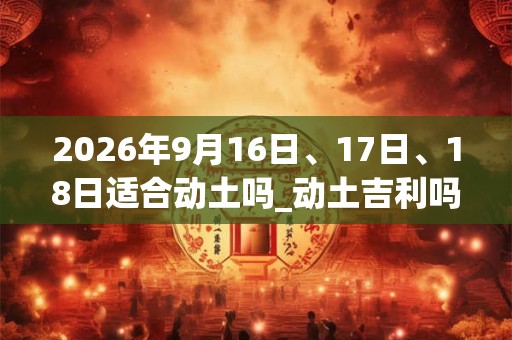 2026年9月16日、17日、18日适合动土吗_动土吉利吗