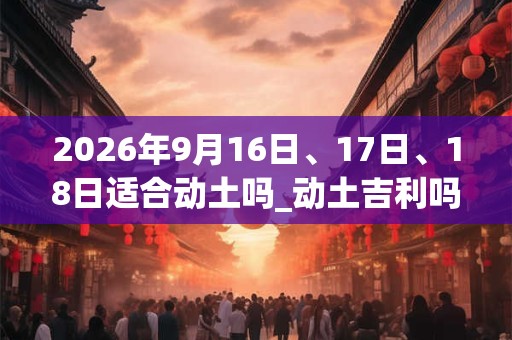 2026年9月16日、17日、18日适合动土吗_动土吉利吗