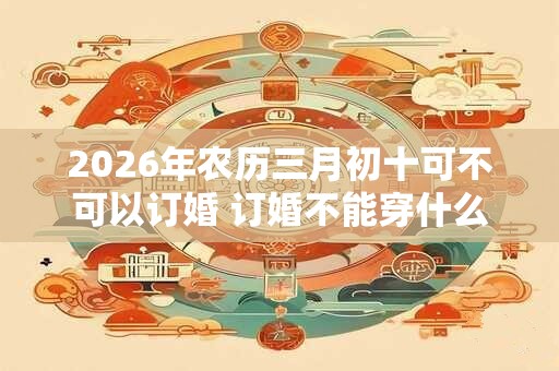 2026年农历三月初十可不可以订婚 订婚不能穿什么颜色