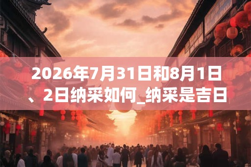 2026年7月31日和8月1日、2日纳采如何_纳采是吉日吗 2026年7月31日和8月1日、2日纳采如何_纳采是吉日吗