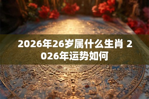 2026年26岁属什么生肖 2026年运势如何 2026年26岁属什么生肖 2026年运势如何