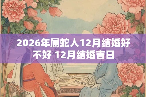 2026年属蛇人12月结婚好不好 12月结婚吉日 2026年属蛇人12月结婚好不好 12月结婚吉日