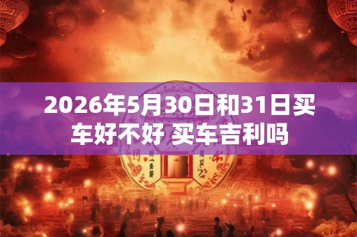 2026年5月30日和31日买车好不好 买车吉利吗 2026年5月30日和31日买车好不好 买车吉利吗