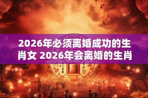 2026年必须离婚成功的生肖女 2026年会离婚的生肖