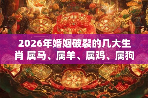 2026年婚姻破裂的几大生肖 属马、属羊、属鸡、属狗