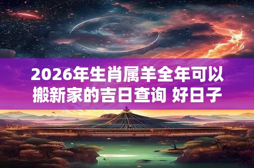 2026年生肖属羊全年可以搬新家的吉日查询 好日子分析 2026年生肖属羊全年可以搬新家的吉日查询 好日子分析