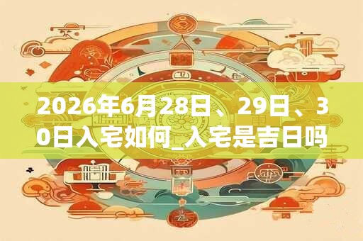 2026年6月28日、29日、30日入宅如何_入宅是吉日吗