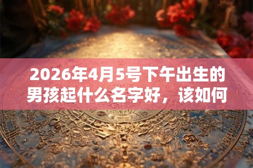 2026年4月5号下午出生的男孩起什么名字好,该如何取名? 2026年4月5号下午出生的男孩起什么名字好,该如何取名?
