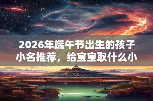 2026年端午节出生的孩子小名推荐，给宝宝取什么小名？