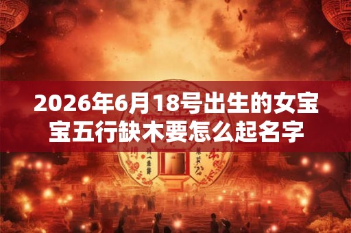 2026年6月18号出生的女宝宝五行缺木要怎么起名字