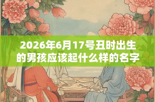 2026年6月17号丑时出生的男孩应该起什么样的名字 2026年6月17号丑时出生的男孩应该起什么样的名字