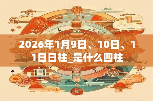 2026年1月9日、10日、11日日柱_是什么四柱 2026年1月9日、10日、11日日柱_是什么四柱