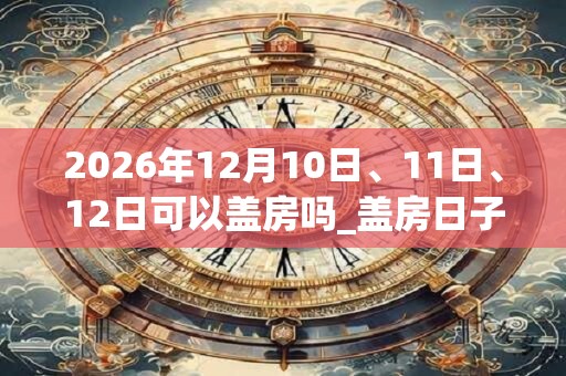 2026年12月10日、11日、12日可以盖房吗_盖房日子好吗