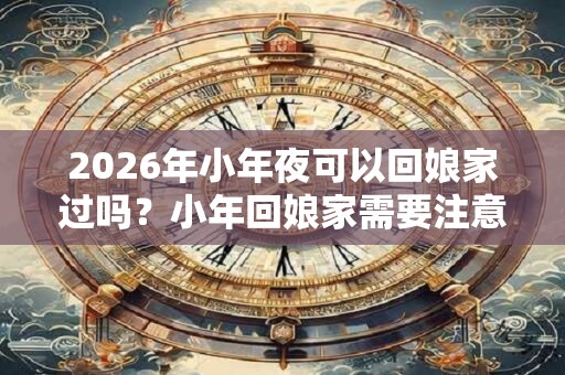 2026年小年夜可以回娘家过吗？小年回娘家需要注意什么？