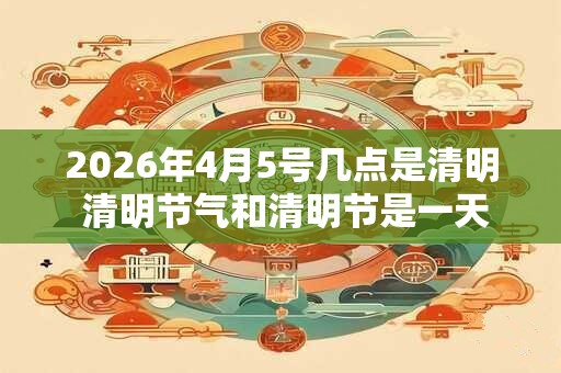 2026年4月5号几点是清明 清明节气和清明节是一天吗