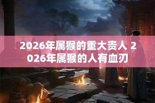 2026年属猴的重大贵人 2026年属猴的人有血刃