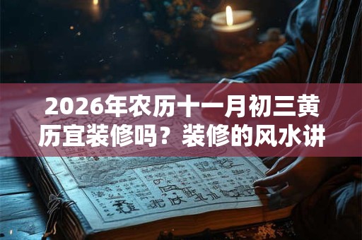 2026年农历十一月初三黄历宜装修吗?装修的风水讲究 2026年农历十一月初三黄历宜装修吗?装修的风水讲究